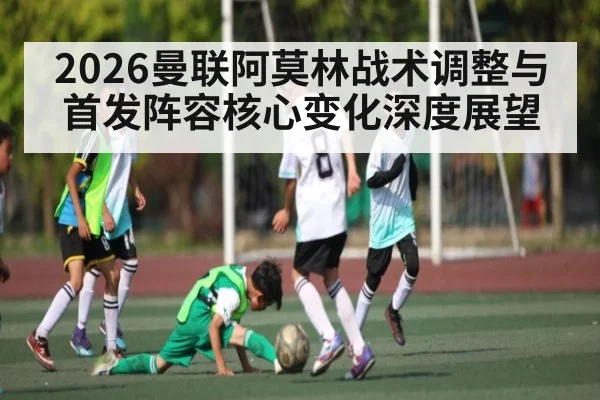 2026曼联阿莫林战术调整与首发阵容核心变化深度展望（c7）